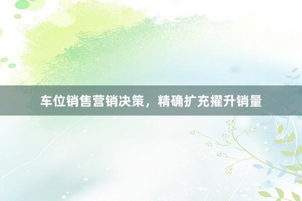 车位销售营销决策，精确扩充擢升销量